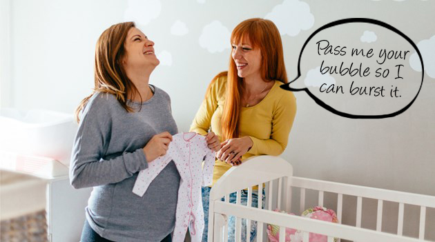 I'm pregnant so don't go bursting my bubble!